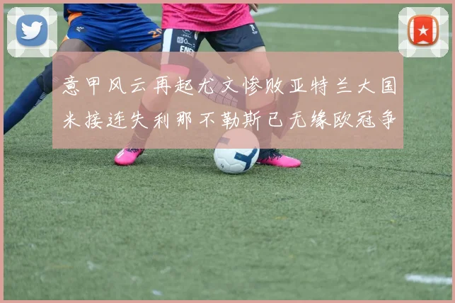 意甲风云再起尤文惨败亚特兰大国米接连失利那不勒斯已无缘欧冠争夺