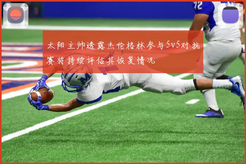 太阳主帅透露杰伦格林参与5v5对抗赛将持续评估其恢复情况