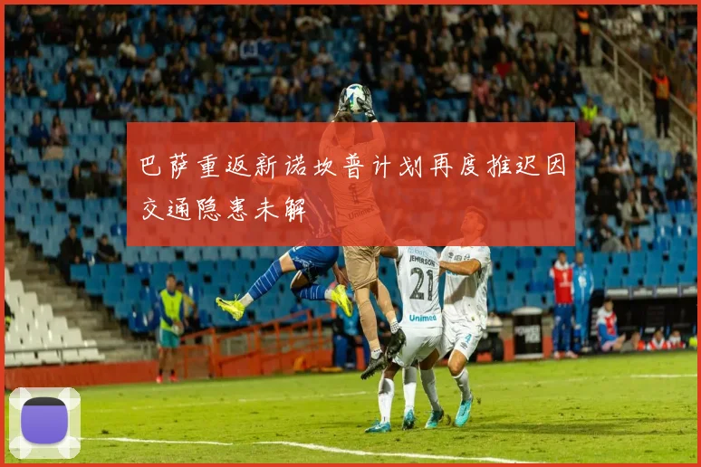 巴萨重返新诺坎普计划再度推迟因交通隐患未解
