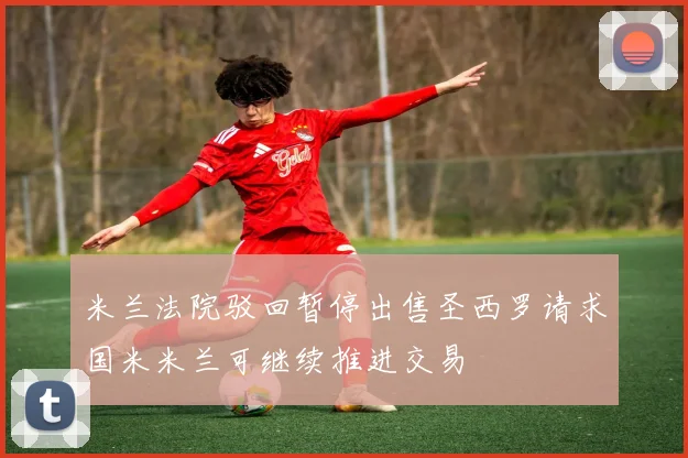 米兰法院驳回暂停出售圣西罗请求国米米兰可继续推进交易