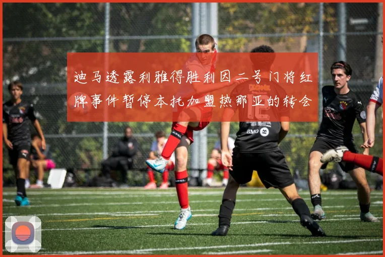 迪马透露利雅得胜利因二号门将红牌事件暂停本托加盟热那亚的转会事宜