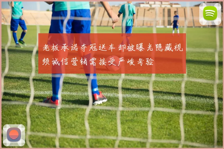 老板承诺夺冠送车却被曝光隐藏视频诚信营销需接受严峻考验