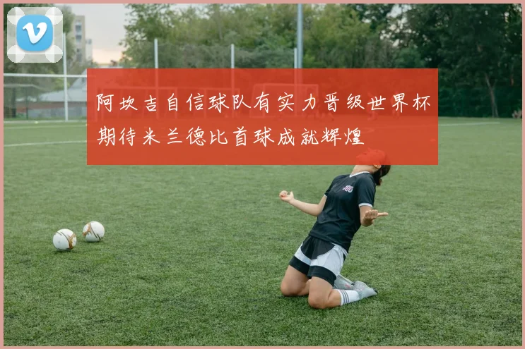 阿坎吉自信球队有实力晋级世界杯期待米兰德比首球成就辉煌