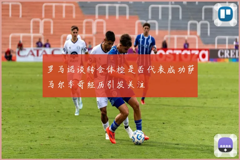 罗马诺谈转会体检是否代表成功萨马尔季奇经历引发关注