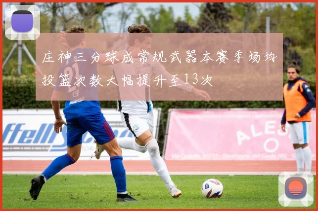 庄神三分球成常规武器本赛季场均投篮次数大幅提升至13次