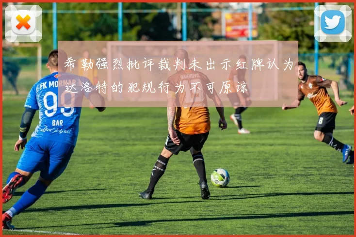 希勒强烈批评裁判未出示红牌认为达洛特的犯规行为不可原谅