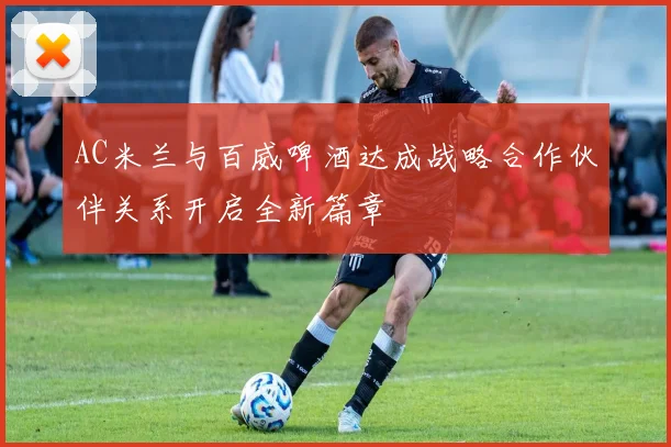 AC米兰与百威啤酒达成战略合作伙伴关系开启全新篇章