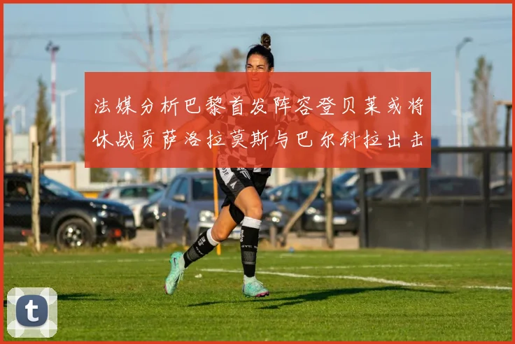法媒分析巴黎首发阵容登贝莱或将休战贡萨洛拉莫斯与巴尔科拉出击
