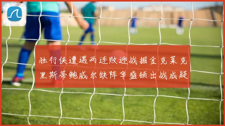 独行侠遭遇两连败迎战掘金克莱克里斯蒂鲍威尔缺阵华盛顿出战成疑