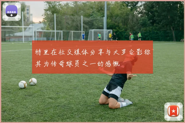 特里在社交媒体分享与大罗合影称其为传奇球员之一的感慨