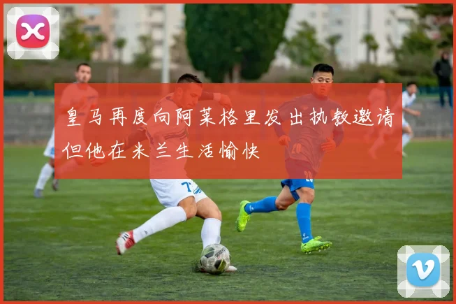 皇马再度向阿莱格里发出执教邀请但他在米兰生活愉快