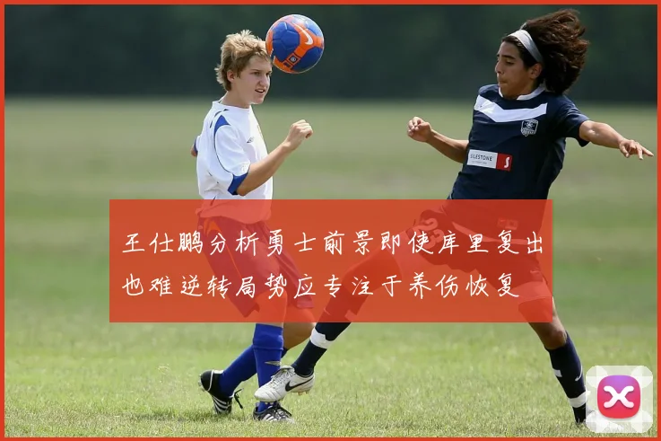 王仕鹏分析勇士前景即使库里复出也难逆转局势应专注于养伤恢复