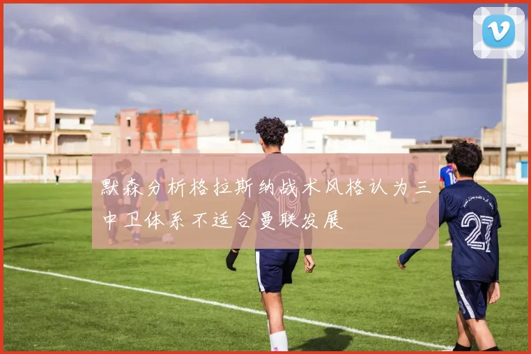 默森分析格拉斯纳战术风格认为三中卫体系不适合曼联发展