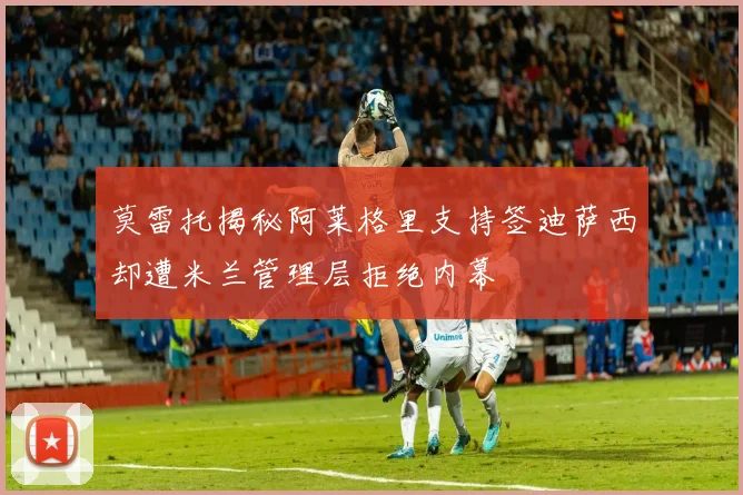 莫雷托揭秘阿莱格里支持签迪萨西却遭米兰管理层拒绝内幕