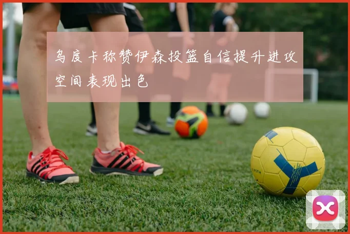 乌度卡称赞伊森投篮自信提升进攻空间表现出色