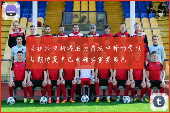 马祖拉谈科塔成为首发中锋的责任与期待夏季已明确其重要角色