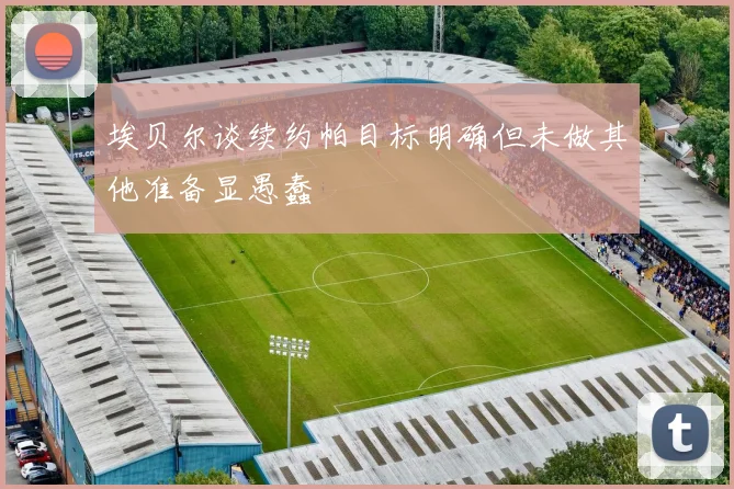埃贝尔谈续约帕目标明确但未做其他准备显愚蠢