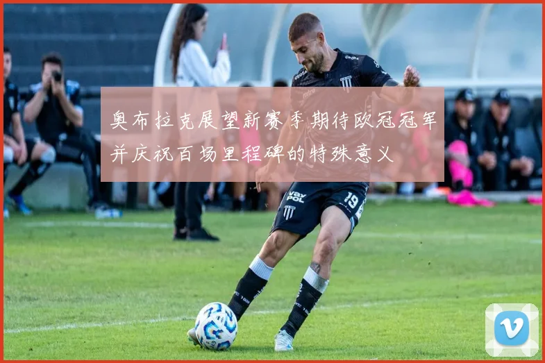 奥布拉克展望新赛季期待欧冠冠军并庆祝百场里程碑的特殊意义