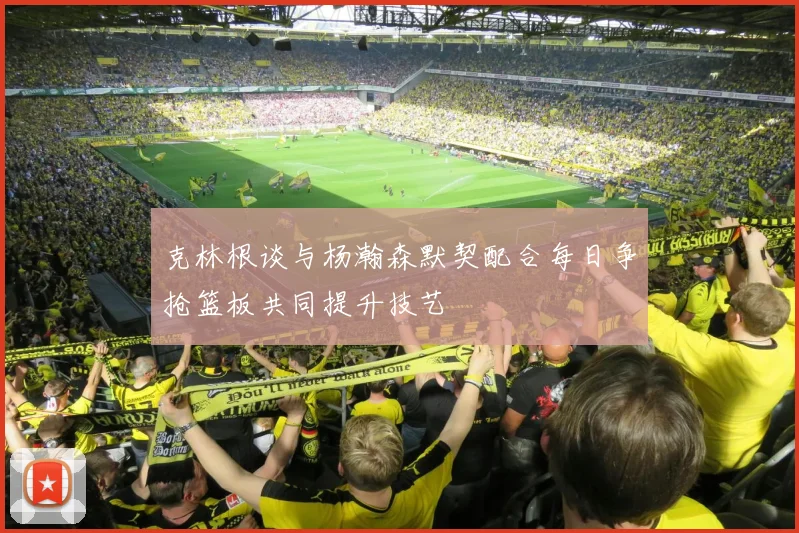 克林根谈与杨瀚森默契配合每日争抢篮板共同提升技艺