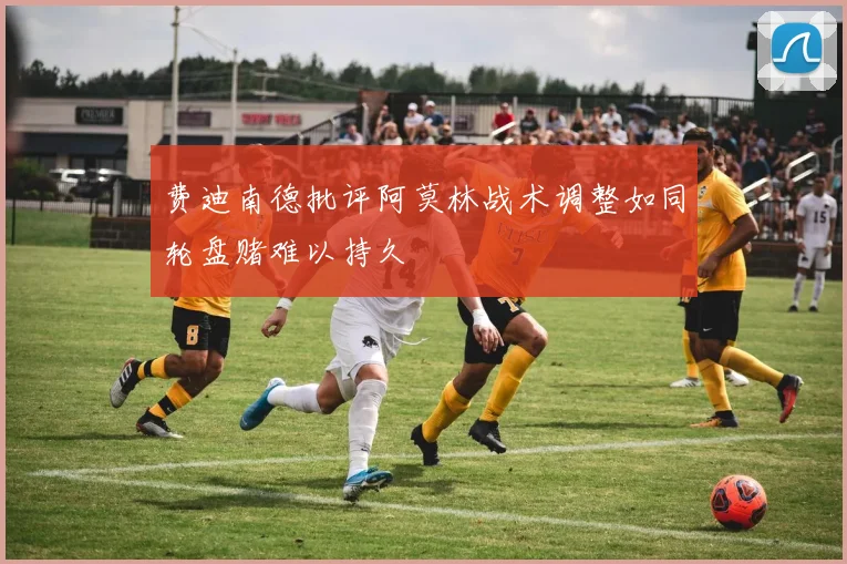 费迪南德批评阿莫林战术调整如同轮盘赌难以持久