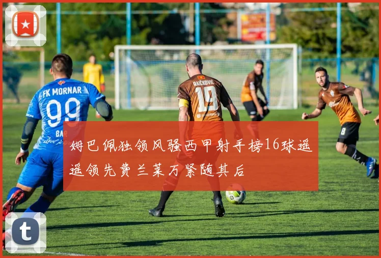 姆巴佩独领风骚西甲射手榜16球遥遥领先费兰莱万紧随其后