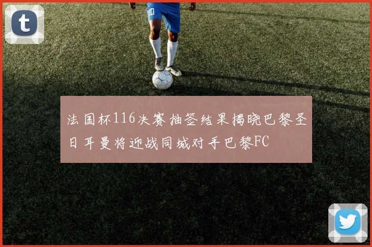 法国杯116决赛抽签结果揭晓巴黎圣日耳曼将迎战同城对手巴黎FC