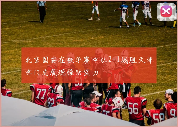 北京国安在教学赛中以2-1战胜天津津门虎展现强劲实力