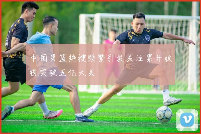 中国男篮热搜频繁引发关注累计收视突破五亿大关