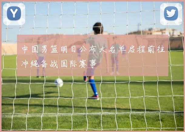 中国男篮明日公布大名单启程前往冲绳备战国际赛事