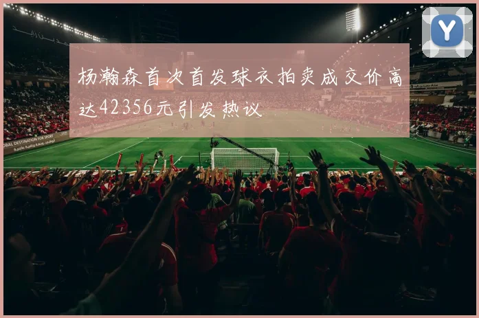 杨瀚森首次首发球衣拍卖成交价高达42356元引发热议