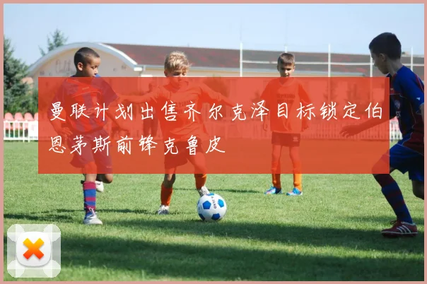 曼联计划出售齐尔克泽目标锁定伯恩茅斯前锋克鲁皮