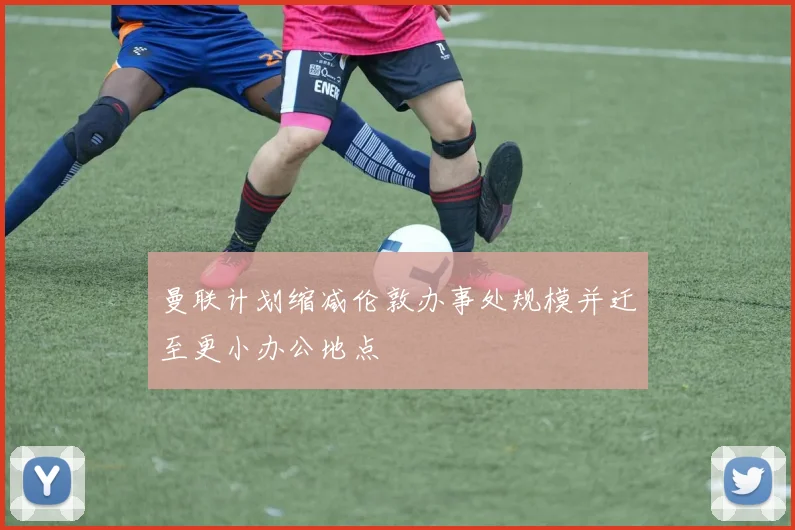 曼联计划缩减伦敦办事处规模并迁至更小办公地点